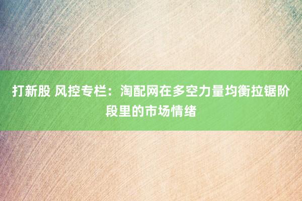 打新股 风控专栏：淘配网在多空力量均衡拉锯阶段里的市场情绪