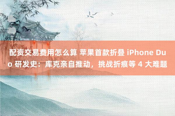 配资交易费用怎么算 苹果首款折叠 iPhone Duo 研发史：库克亲自推动，挑战折痕等 4 大难题
