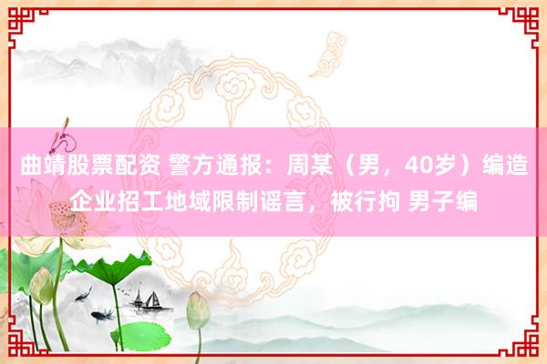曲靖股票配资 警方通报：周某（男，40岁）编造企业招工地域限制谣言，被行拘 男子编