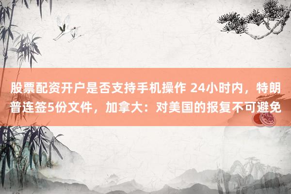 股票配资开户是否支持手机操作 24小时内,特朗普连签5份文件,加拿大:对美国的报复不可避免