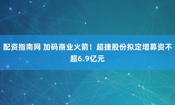 配资指南网 加码商业火箭！超捷股份拟定增募资不超6.9亿元
