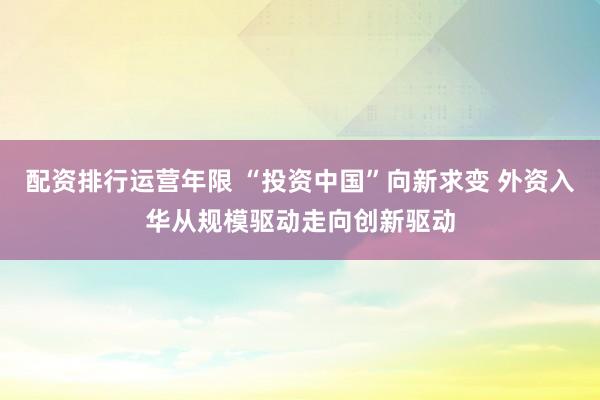 配资排行运营年限 “投资中国”向新求变 外资入华从规模驱动走向创新驱动