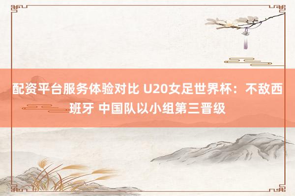 配资平台服务体验对比 U20女足世界杯：不敌西班牙 中国队以小组第三晋级
