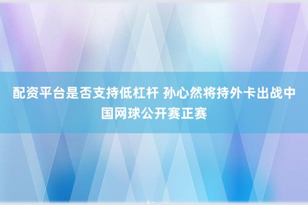 配资平台是否支持低杠杆 孙心然将持外卡出战中国网球公开赛正赛