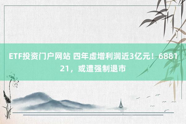 ETF投资门户网站 四年虚增利润近3亿元！688121，或遭强制退市