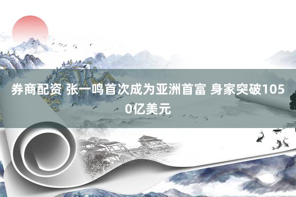 券商配资 张一鸣首次成为亚洲首富 身家突破1050亿美元