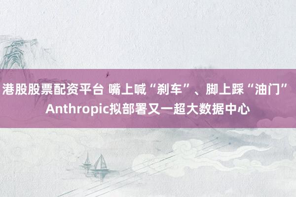 港股股票配资平台 嘴上喊“刹车”、脚上踩“油门” Anthropic拟部署又一超大数据中心