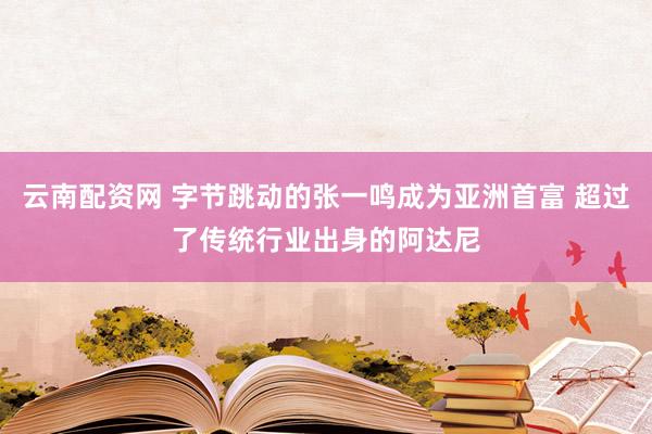 云南配资网 字节跳动的张一鸣成为亚洲首富 超过了传统行业出身的阿达尼