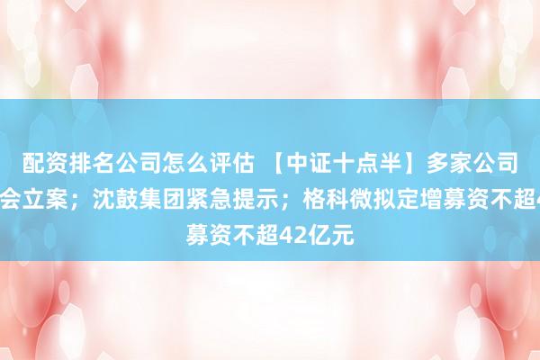配资排名公司怎么评估 【中证十点半】多家公司被证监会立案；沈鼓集团紧急提示；格科微拟定增募资不超42亿元