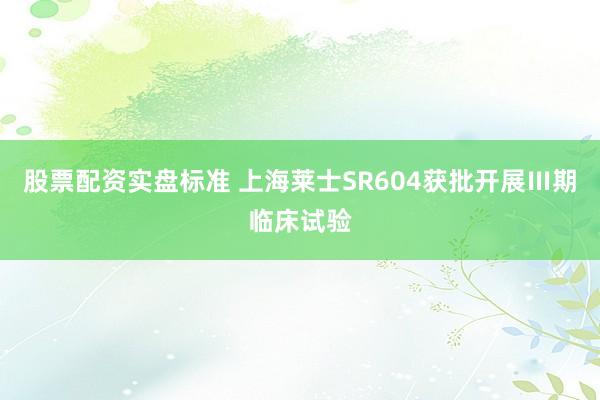 股票配资实盘标准 上海莱士SR604获批开展Ⅲ期临床试验