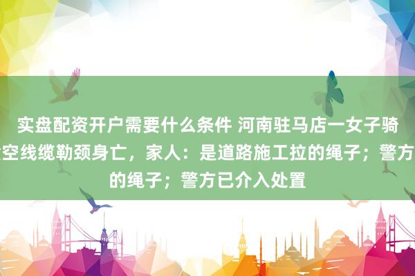 实盘配资开户需要什么条件 河南驻马店一女子骑电动车遭横空线缆勒颈身亡，家人：是道路施工拉的绳子；警方已介入处置