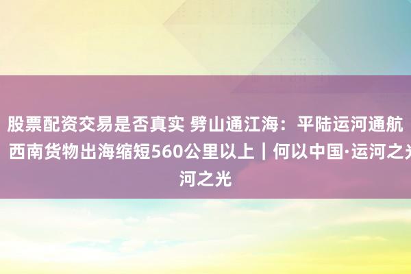 股票配资交易是否真实 劈山通江海：平陆运河通航，西南货物出海缩短560公里以上｜何以中国·运河之光