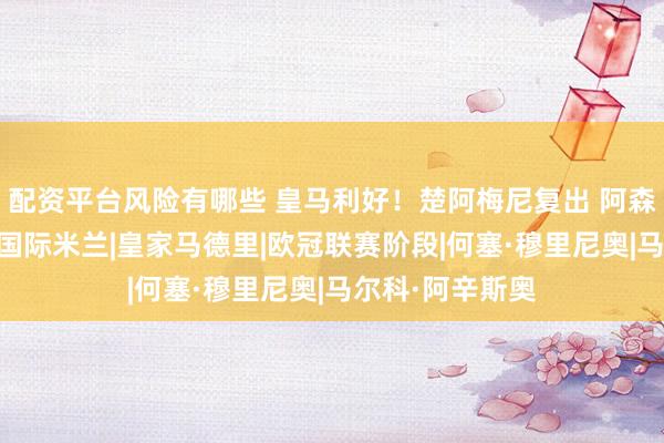 配资平台风险有哪些 皇马利好！楚阿梅尼复出 阿森西奥回归合练|国际米兰|皇家马德里|欧冠联赛阶段|何塞·穆里尼奥|马尔科·阿辛斯奥