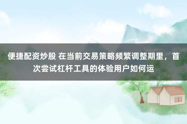 便捷配资炒股 在当前交易策略频繁调整期里，首次尝试杠杆工具的体验用户如何运
