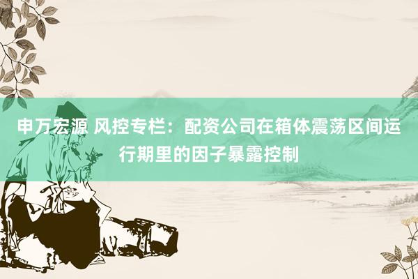 申万宏源 风控专栏：配资公司在箱体震荡区间运行期里的因子暴露控制