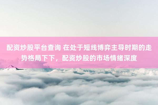 配资炒股平台查询 在处于短线博弈主导时期的走势格局下下，配资炒股的市场情绪深度