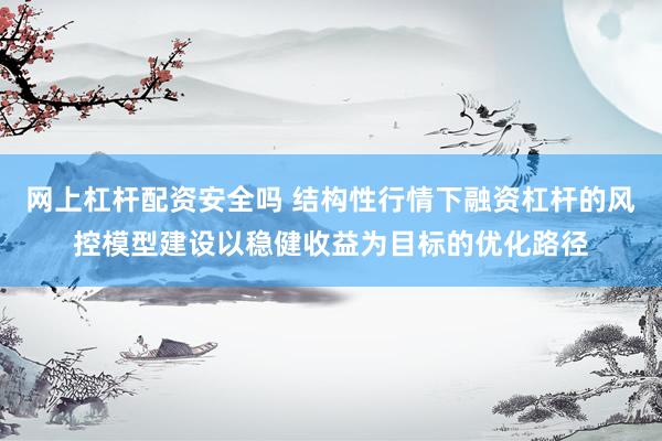 网上杠杆配资安全吗 结构性行情下融资杠杆的风控模型建设以稳健收益为目标的优化路径