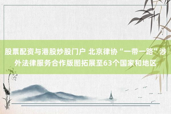 股票配资与港股炒股门户 北京律协“一带一路”涉外法律服务合作版图拓展至63个国家和地区