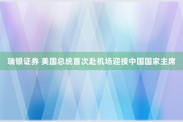 瑞银证券 美国总统首次赴机场迎接中国国家主席