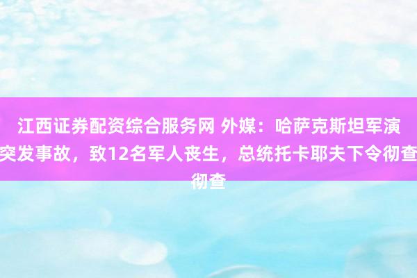 江西证券配资综合服务网 外媒：哈萨克斯坦军演突发事故，致12名军人丧生，总统托卡耶夫下令彻查