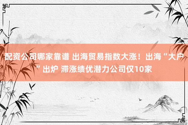 配资公司哪家靠谱 出海贸易指数大涨！出海“大户”出炉 滞涨绩优潜力公司仅10家