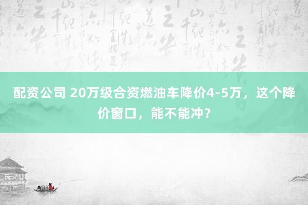 配资公司 20万级合资燃油车降价4-5万，这个降价窗口，能不能冲？