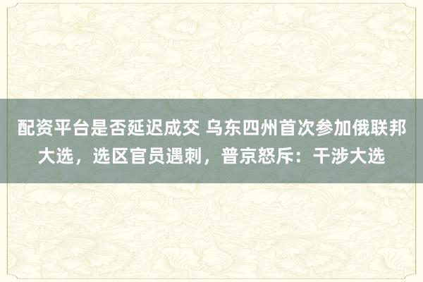 配资平台是否延迟成交 乌东四州首次参加俄联邦大选，选区官员遇刺，普京怒斥：干涉大选