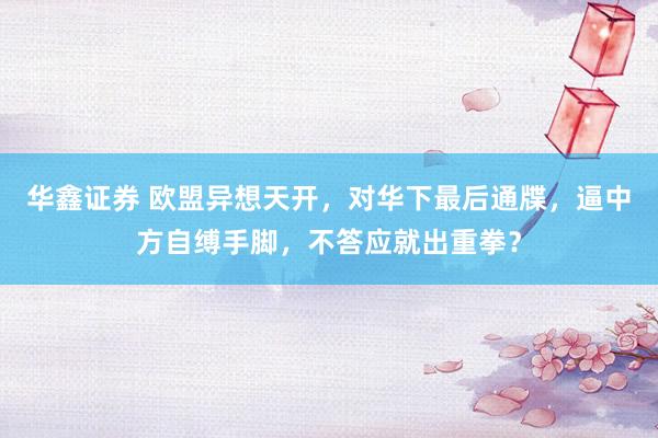 华鑫证券 欧盟异想天开，对华下最后通牒，逼中方自缚手脚，不答应就出重拳？