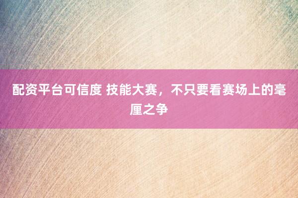 配资平台可信度 技能大赛，不只要看赛场上的毫厘之争