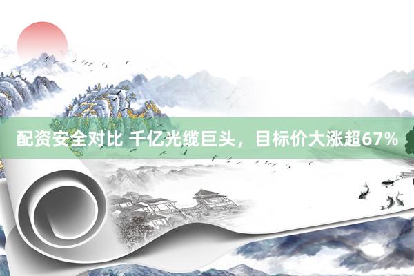 配资安全对比 千亿光缆巨头，目标价大涨超67%