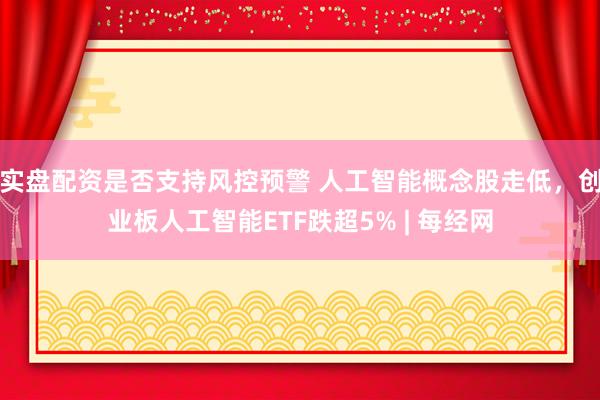 实盘配资是否支持风控预警 人工智能概念股走低，创业板人工智能ETF跌超5% | 每经网