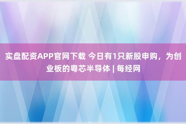 实盘配资APP官网下载 今日有1只新股申购，为创业板的粤芯半导体 | 每经网