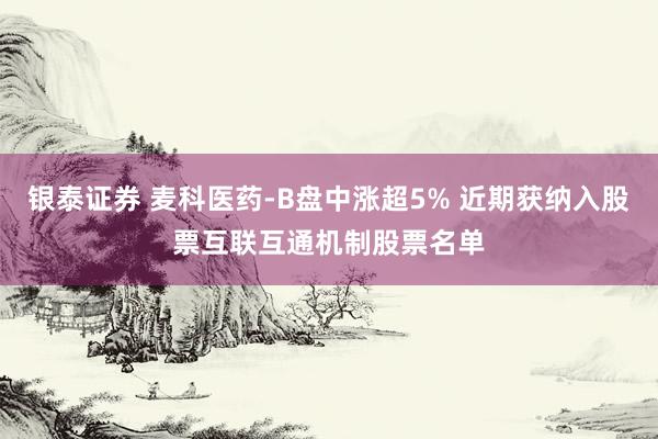 银泰证券 麦科医药-B盘中涨超5% 近期获纳入股票互联互通机制股票名单