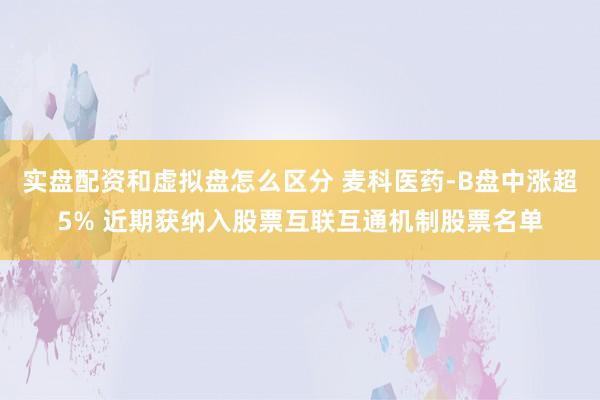 实盘配资和虚拟盘怎么区分 麦科医药-B盘中涨超5% 近期获纳入股票互联互通机制股票名单