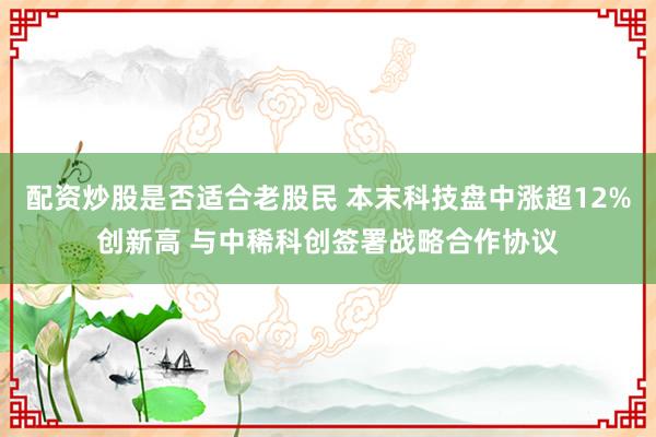 配资炒股是否适合老股民 本末科技盘中涨超12%创新高 与中稀科创签署战略合作协议