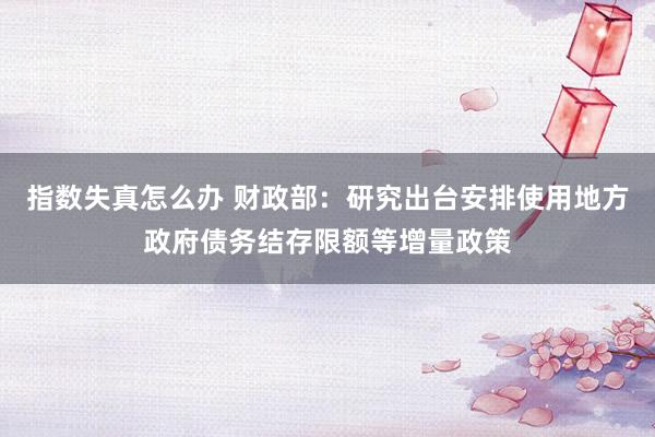 指数失真怎么办 财政部：研究出台安排使用地方政府债务结存限额等增量政策