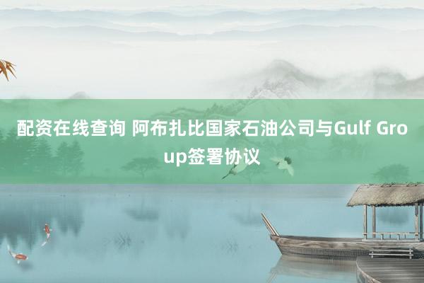 配资在线查询 阿布扎比国家石油公司与Gulf Group签署协议
