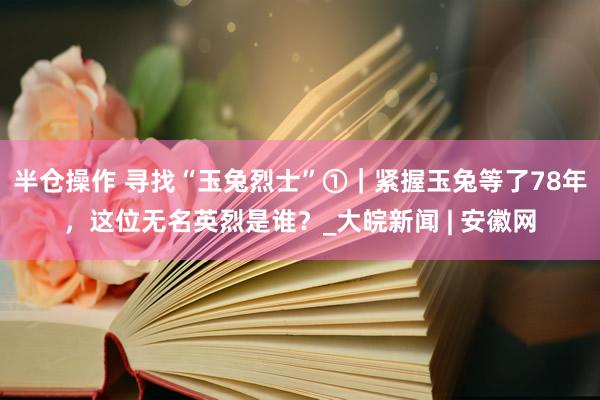 半仓操作 寻找“玉兔烈士”①｜紧握玉兔等了78年，这位无名英烈是谁？_大皖新闻 | 安徽网