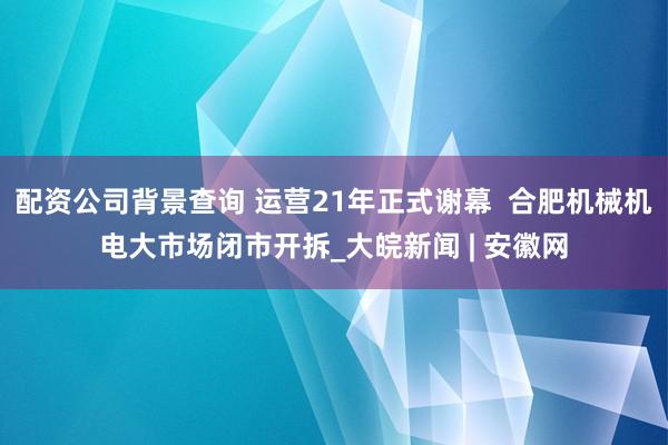 配资公司背景查询 运营21年正式谢幕  合肥机械机电大市场闭市开拆_大皖新闻 | 安徽网