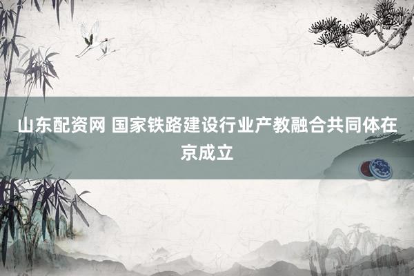 山东配资网 国家铁路建设行业产教融合共同体在京成立