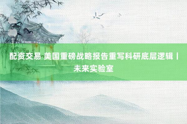 配资交易 美国重磅战略报告重写科研底层逻辑丨未来实验室