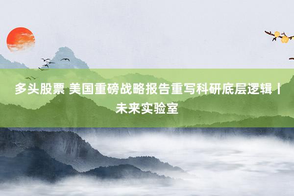 多头股票 美国重磅战略报告重写科研底层逻辑丨未来实验室