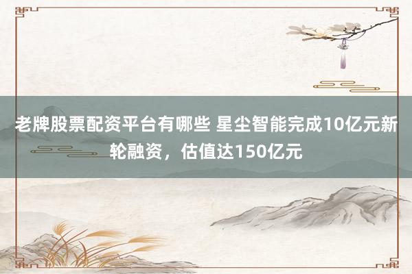 老牌股票配资平台有哪些 星尘智能完成10亿元新轮融资，估值达150亿元
