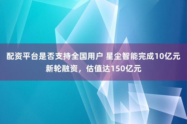 配资平台是否支持全国用户 星尘智能完成10亿元新轮融资，估值达150亿元