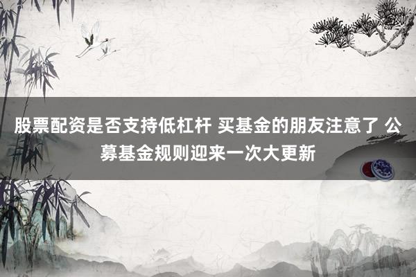 股票配资是否支持低杠杆 买基金的朋友注意了 公募基金规则迎来一次大更新