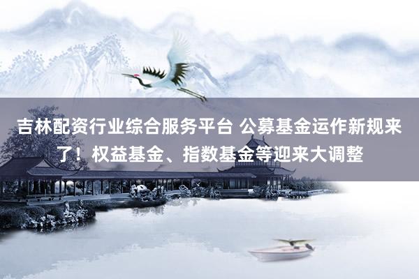 吉林配资行业综合服务平台 公募基金运作新规来了！权益基金、指数基金等迎来大调整