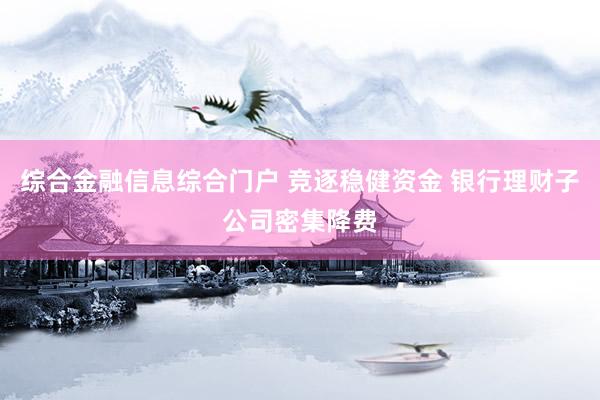 综合金融信息综合门户 竞逐稳健资金 银行理财子公司密集降费