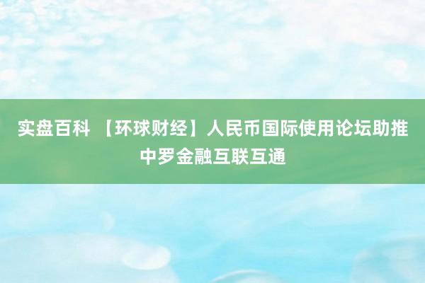 实盘百科 【环球财经】人民币国际使用论坛助推中罗金融互联互通