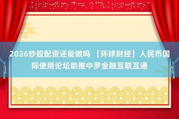 2026炒股配资还能做吗 【环球财经】人民币国际使用论坛助推中罗金融互联互通