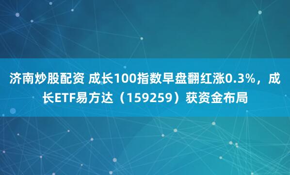 济南炒股配资 成长100指数早盘翻红涨0.3%，成长ETF易方达（159259）获资金布局
